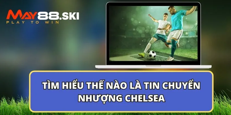 Tìm hiểu thế nào là tin chuyển nhượng Chelsea